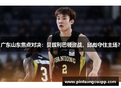 广东山东焦点对决：贝兹利巴顿迎战，邱彪守住主场？