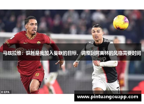 马兹拉维：获胜是我加入曼联的目标，调整到阿莫林的风格需要时间