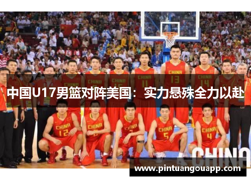 中国U17男篮对阵美国：实力悬殊全力以赴