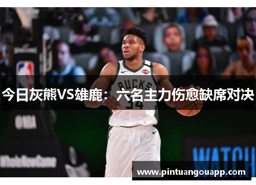 今日灰熊VS雄鹿：六名主力伤愈缺席对决